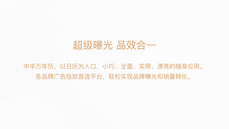 超级曝光，品效合一:中华万年历，以日历为入口，小巧、全面、实用、漂亮的随身应用。各品牌广告投放首选平台，轻松实现品牌曝光和销量转化。